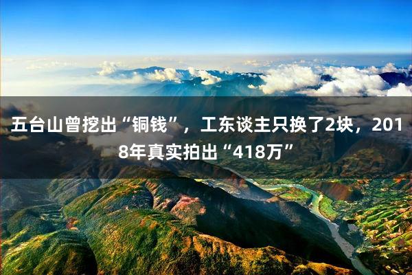 五台山曾挖出“铜钱”，工东谈主只换了2块，2018年真实拍出“418万”