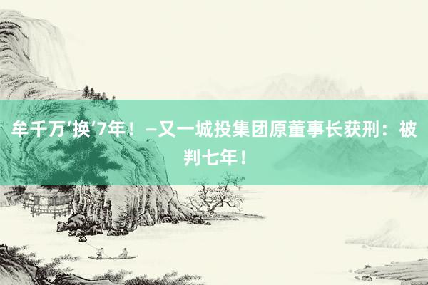牟千万‘换’7年！—又一城投集团原董事长获刑：被判七年！