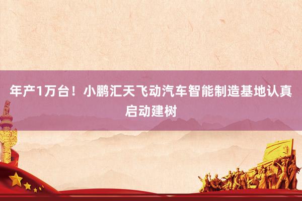年产1万台！小鹏汇天飞动汽车智能制造基地认真启动建树
