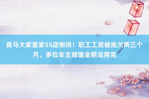 良马大家首家5S店倒闭！职工工资被拖欠两三个月，多位车主储值金额没用完