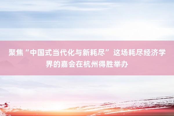 聚焦“中国式当代化与新耗尽” 这场耗尽经济学界的嘉会在杭州得胜举办