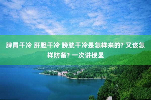 脾胃干冷 肝胆干冷 膀胱干冷是怎样来的? 又该怎样防备? 一次讲授显