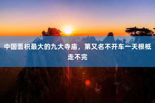 中国面积最大的九大寺庙，第又名不开车一天根柢走不完