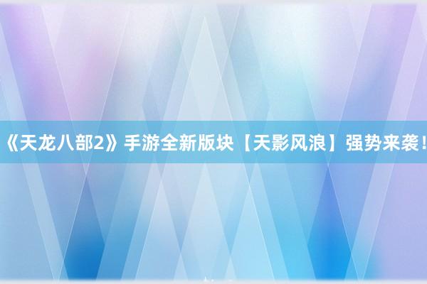 《天龙八部2》手游全新版块【天影风浪】强势来袭！