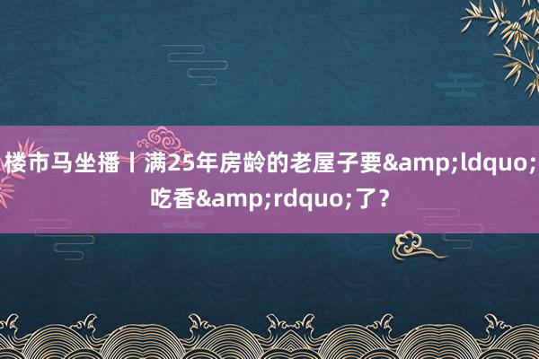 楼市马坐播丨满25年房龄的老屋子要&ldquo;吃香&rdquo;了？