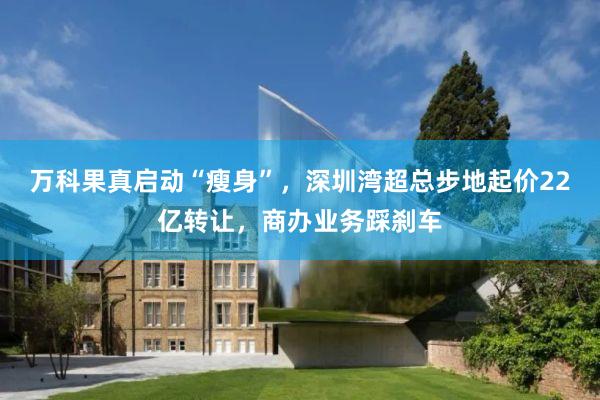 万科果真启动“瘦身”，深圳湾超总步地起价22亿转让，商办业务踩刹车
