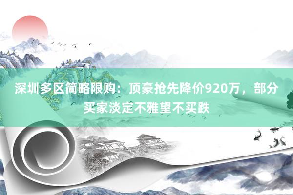 深圳多区简略限购：顶豪抢先降价920万，部分买家淡定不雅望不买跌