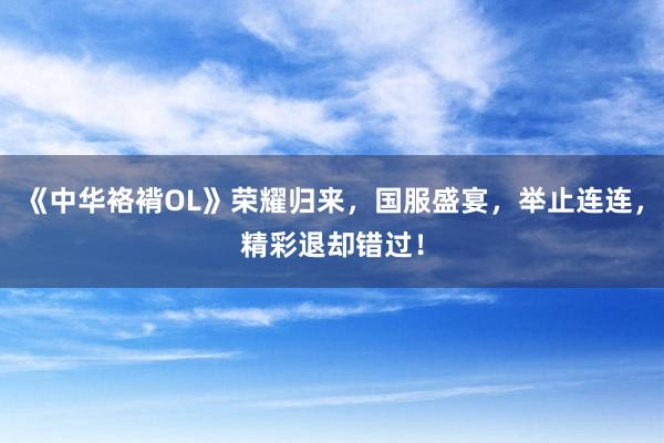 《中华袼褙OL》荣耀归来，国服盛宴，举止连连，精彩退却错过！