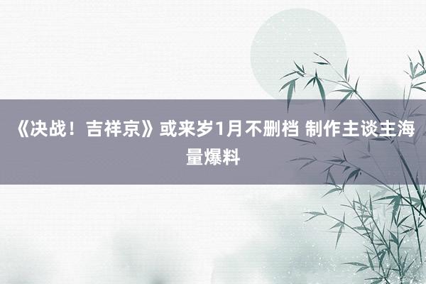 《决战！吉祥京》或来岁1月不删档 制作主谈主海量爆料