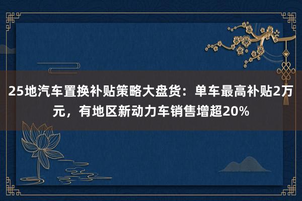 25地汽车置换补贴策略大盘货：单车最高补贴2万元，有地区新动力车销售增超20%