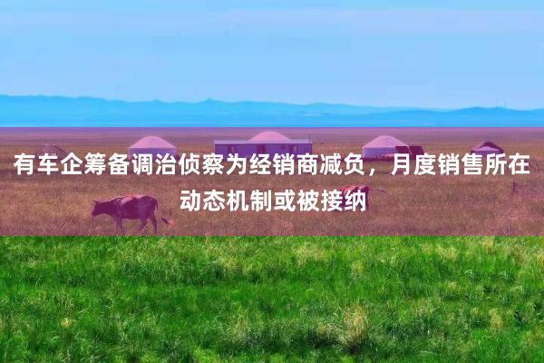 有车企筹备调治侦察为经销商减负，月度销售所在动态机制或被接纳