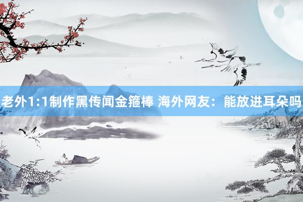 老外1:1制作黑传闻金箍棒 海外网友：能放进耳朵吗