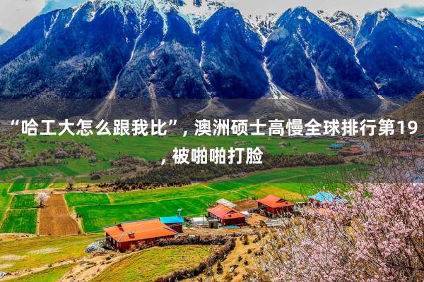 “哈工大怎么跟我比”, 澳洲硕士高慢全球排行第19, 被啪啪打脸