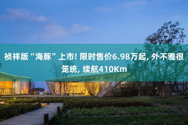 祯祥版“海豚”上市! 限时售价6.98万起, 外不雅很笼统, 续航410Km