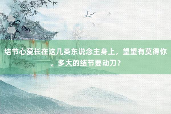 结节心爱长在这几类东说念主身上，望望有莫得你。多大的结节要动刀？