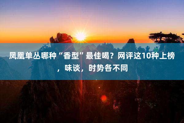 凤凰单丛哪种“香型”最佳喝？网评这10种上榜，味谈，时势各不同