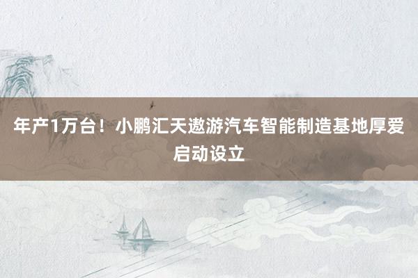 年产1万台！小鹏汇天遨游汽车智能制造基地厚爱启动设立