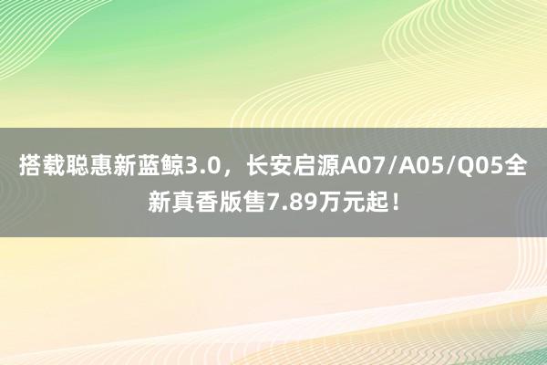 搭载聪惠新蓝鲸3.0，长安启源A07/A05/Q05全新真香版售7.89万元起！