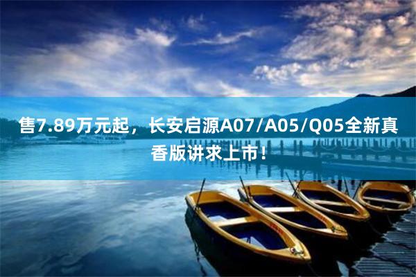 售7.89万元起，长安启源A07/A05/Q05全新真香版讲求上市！